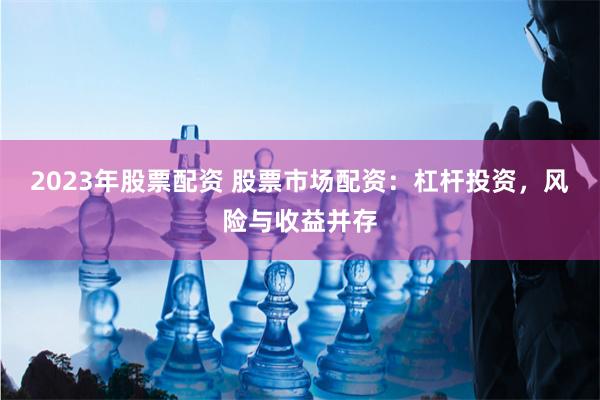 2023年股票配资 股票市场配资：杠杆投资，风险与收益并存