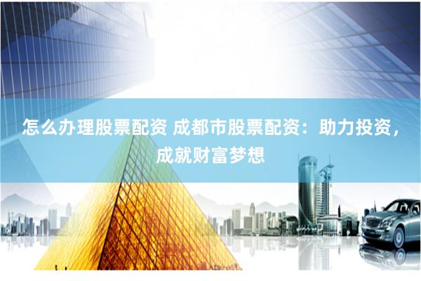 怎么办理股票配资 成都市股票配资：助力投资，成就财富梦想