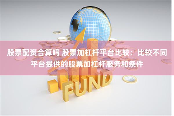 股票配资合算吗 股票加杠杆平台比较：比较不同平台提供的股票加杠杆服务和条件