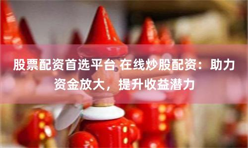 股票配资首选平台 在线炒股配资：助力资金放大，提升收益潜力