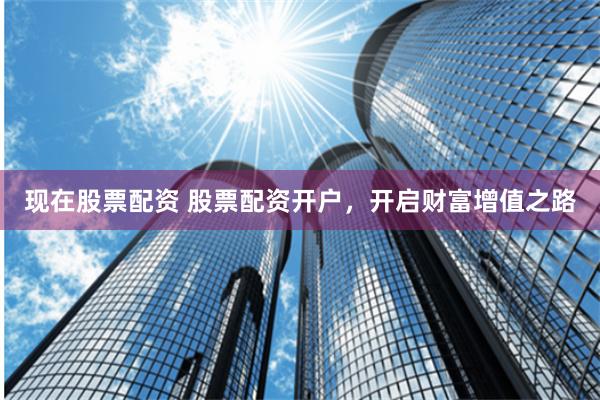 现在股票配资 股票配资开户，开启财富增值之路