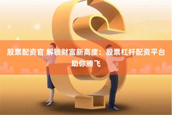 股票配资官 解锁财富新高度：股票杠杆配资平台助你腾飞