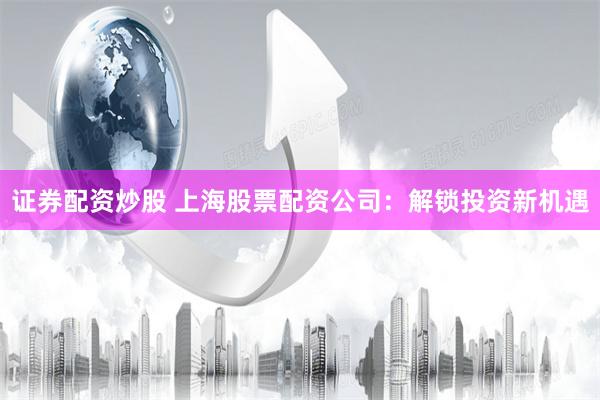 证券配资炒股 上海股票配资公司：解锁投资新机遇