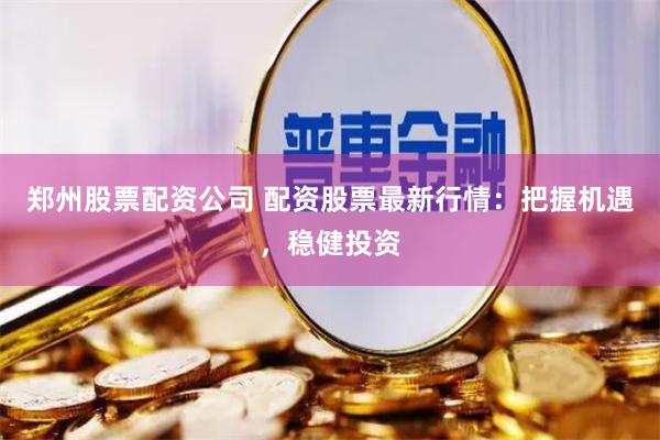 郑州股票配资公司 配资股票最新行情：把握机遇，稳健投资
