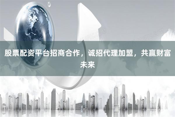 股票配资平台招商合作，诚招代理加盟，共赢财富未来